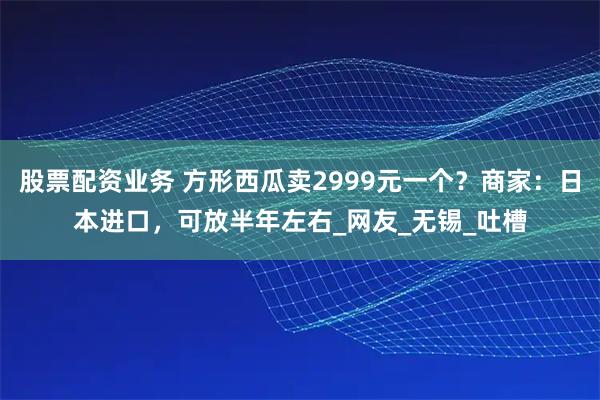 股票配资业务 方形西瓜卖2999元一个？商家：日本进口，可放半年左右_网友_无锡_吐槽