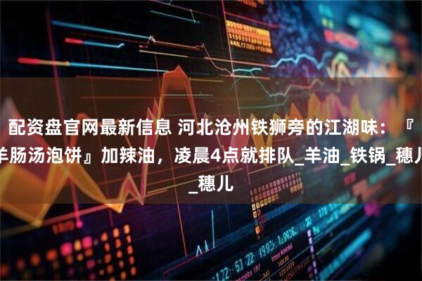 配资盘官网最新信息 河北沧州铁狮旁的江湖味：『羊肠汤泡饼』加辣油，凌晨4点就排队_羊油_铁锅_穗儿