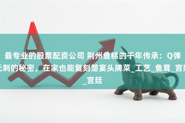 最专业的股票配资公司 荆州鱼糕的千年传承：Q弹无刺的秘密，在家也能复刻楚宴头牌菜_工艺_鱼茸_宫廷