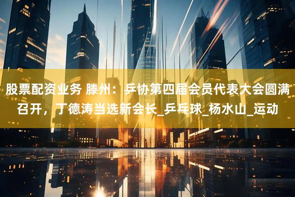 股票配资业务 滕州：乒协第四届会员代表大会圆满召开，丁德涛当选新会长_乒乓球_杨水山_运动