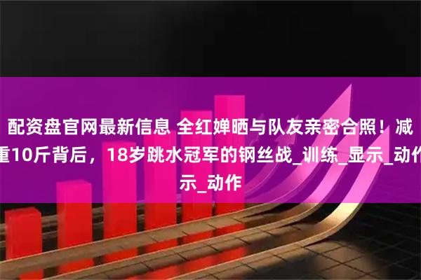 配资盘官网最新信息 全红婵晒与队友亲密合照！减重10斤背后，18岁跳水冠军的钢丝战_训练_显示_动作