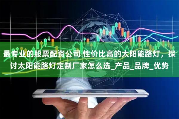 最专业的股票配资公司 性价比高的太阳能路灯，探讨太阳能路灯定制厂家怎么选_产品_品牌_优势