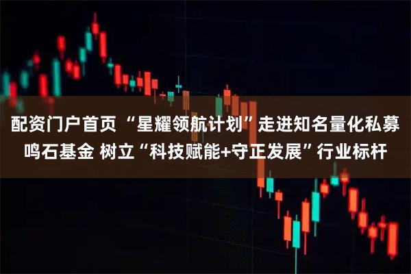 配资门户首页 “星耀领航计划”走进知名量化私募鸣石基金 树立“科技赋能+守正发展”行业标杆