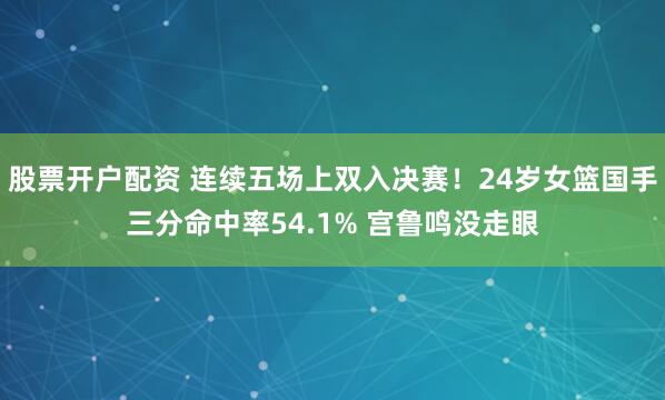 股票开户配资 连续五场上双入决赛！24岁女篮国手三分命中率54.1% 宫鲁鸣没走眼
