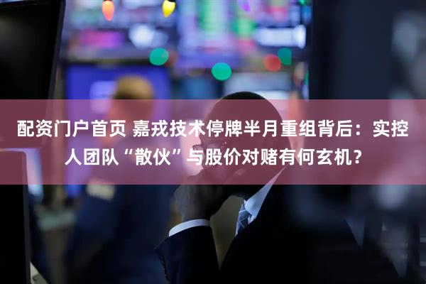 配资门户首页 嘉戎技术停牌半月重组背后：实控人团队“散伙”与股价对赌有何玄机？