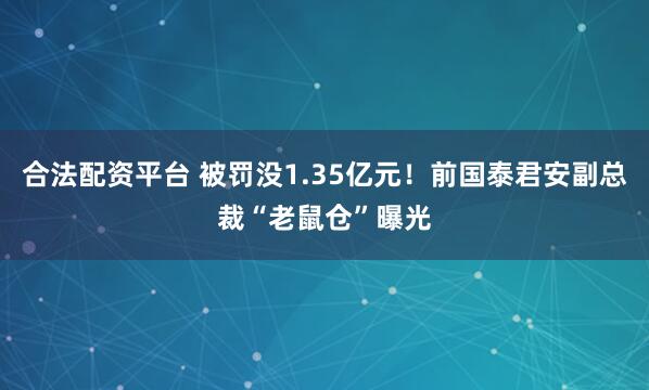 合法配资平台 被罚没1.35亿元！前国泰君安副总裁“老鼠仓”曝光