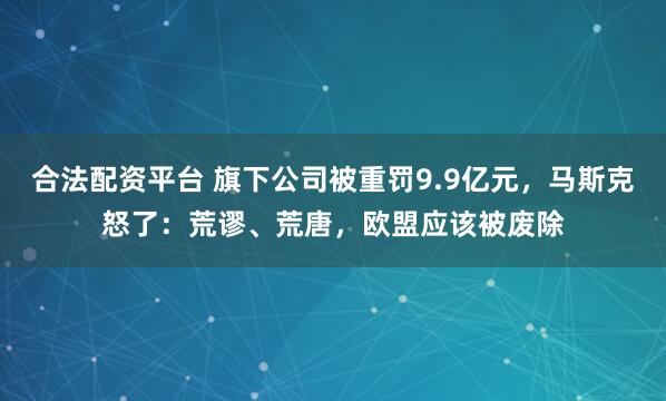 合法配资平台 旗下公司被重罚9.9亿元,马斯克怒了:荒谬、荒唐,欧盟应该被废除