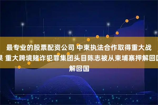 最专业的股票配资公司 中柬执法合作取得重大战果 重大跨境赌诈犯罪集团头目陈志被从柬埔寨押解回国