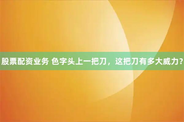 股票配资业务 色字头上一把刀,这把刀有多大威力?