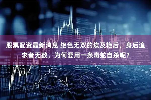 股票配资最新消息 绝色无双的埃及艳后，身后追求者无数，为何要用一条毒蛇自杀呢？