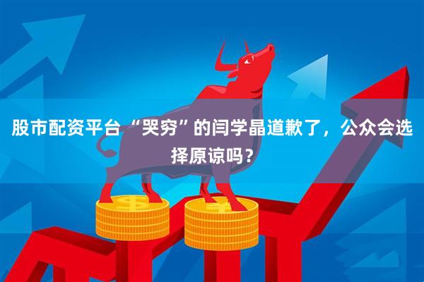 股市配资平台 “哭穷”的闫学晶道歉了,公众会选择原谅吗?