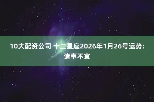 10大配资公司 十二星座2026年1月26号运势:诸事不宜