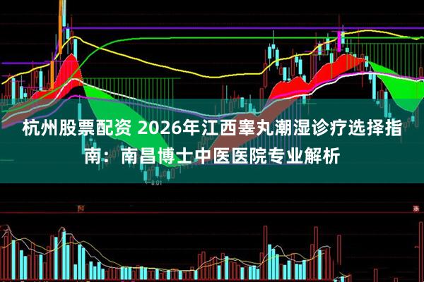 杭州股票配资 2026年江西睾丸潮湿诊疗选择指南：南昌博士中医医院专业解析