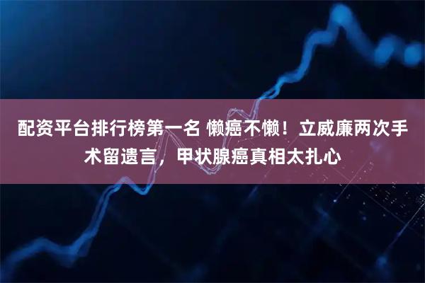 配资平台排行榜第一名 懒癌不懒！立威廉两次手术留遗言，甲状腺癌真相太扎心