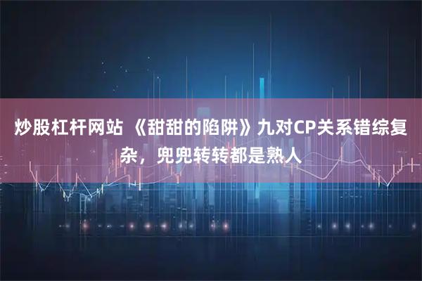 炒股杠杆网站 《甜甜的陷阱》九对CP关系错综复杂，兜兜转转都是熟人