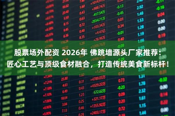 股票场外配资 2026年 佛跳墙源头厂家推荐:匠心工艺与顶级食材融合,打造传统美食新标杆!