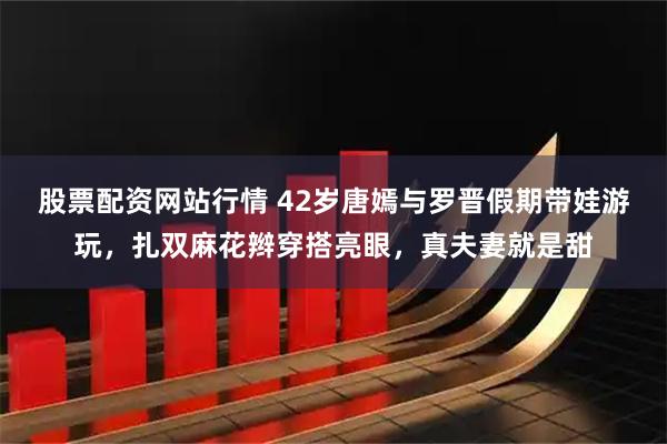 股票配资网站行情 42岁唐嫣与罗晋假期带娃游玩，扎双麻花辫穿搭亮眼，真夫妻就是甜