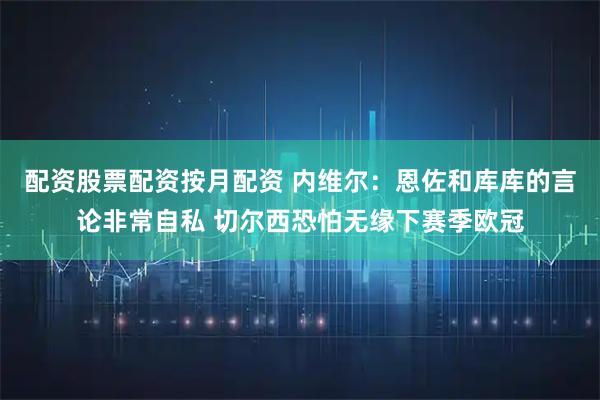 配资股票配资按月配资 内维尔:恩佐和库库的言论非常自私 切尔西恐怕无缘下赛季欧冠