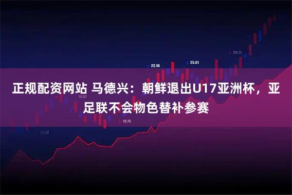 正规配资网站 马德兴：朝鲜退出U17亚洲杯，亚足联不会物色替补参赛
