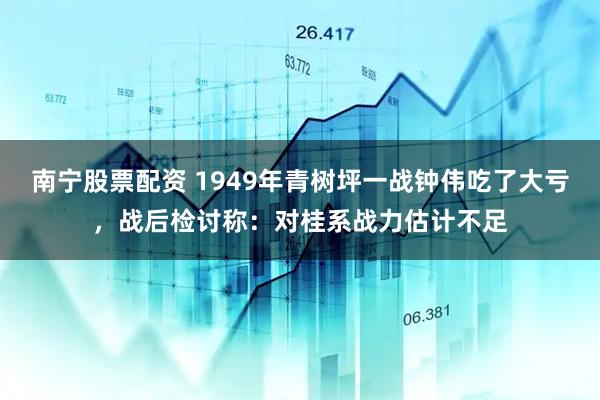 南宁股票配资 1949年青树坪一战钟伟吃了大亏，战后检讨称：对桂系战力估计不足