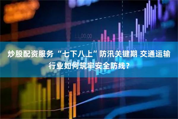 炒股配资服务 “七下八上”防汛关键期 交通运输行业如何筑牢安全防线？