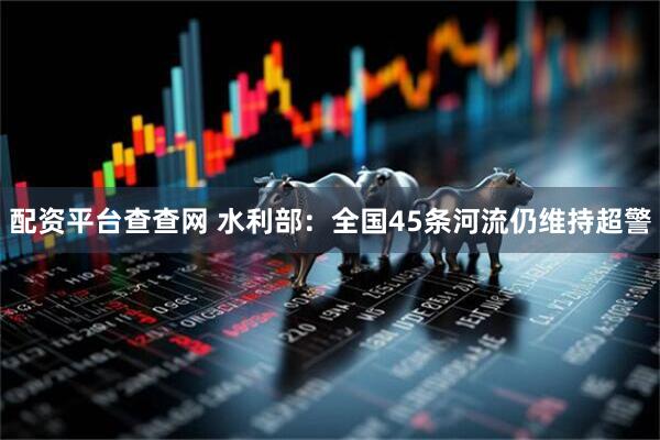 配资平台查查网 水利部：全国45条河流仍维持超警