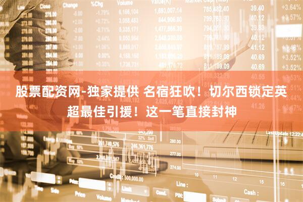 股票配资网-独家提供 名宿狂吹！切尔西锁定英超最佳引援！这一笔直接封神