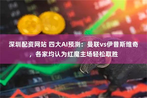 深圳配资网站 四大AI预测：曼联vs伊普斯维奇，各家均认为红魔主场轻松取胜