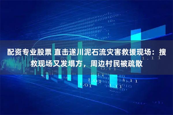配资专业股票 直击遂川泥石流灾害救援现场：搜救现场又发塌方，周边村民被疏散