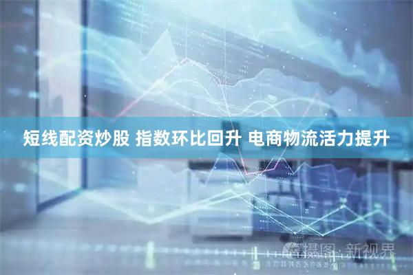 短线配资炒股 指数环比回升 电商物流活力提升